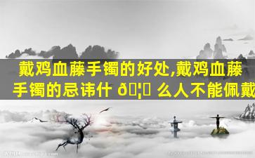 戴鸡血藤手镯的好处,戴鸡血藤手镯的忌讳什 🦍 么人不能佩戴